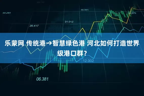 乐蒙网 传统港→智慧绿色港 河北如何打造世界级港口群？