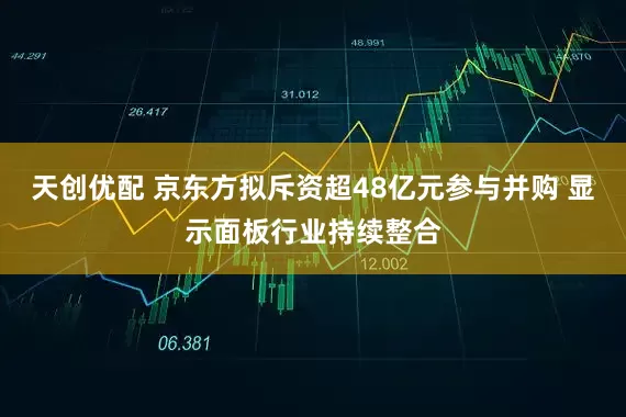天创优配 京东方拟斥资超48亿元参与并购 显示面板行业持续整合