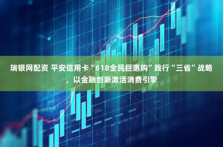 瑞银网配资 平安信用卡“618全民巨惠购”践行“三省”战略，以金融创新激活消费引擎