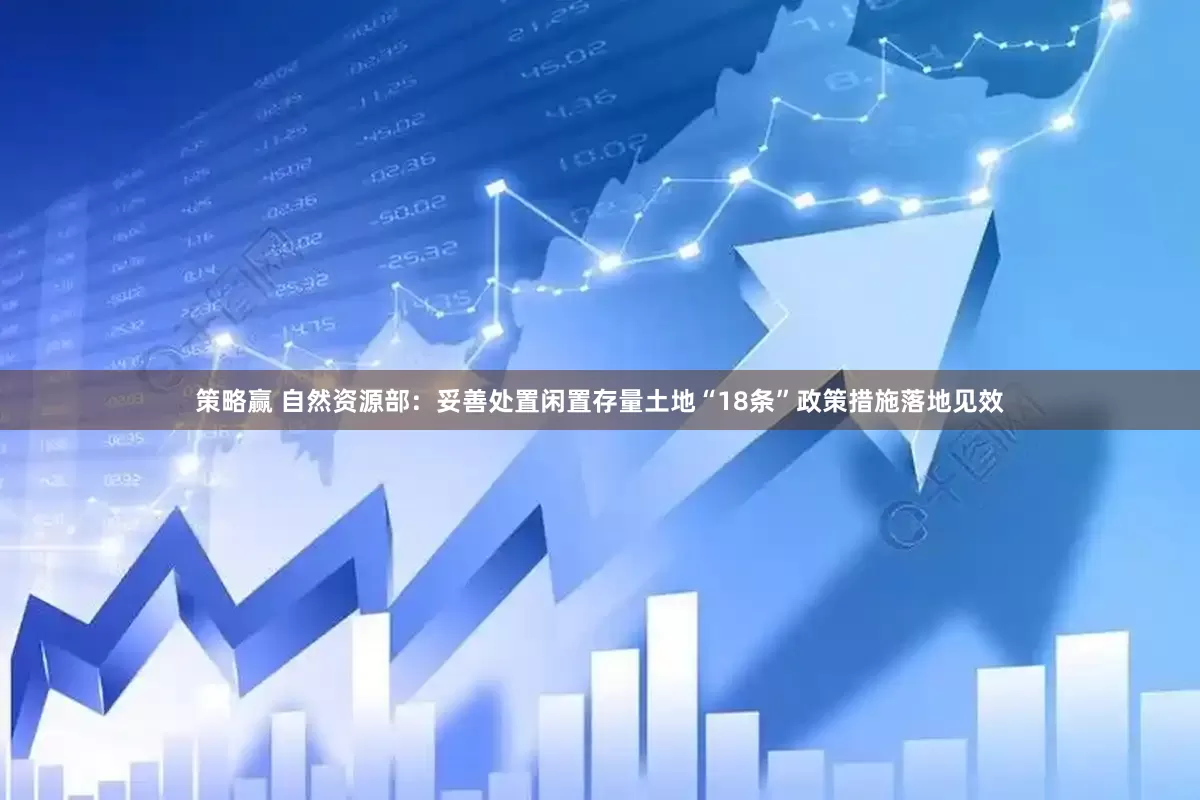 策略赢 自然资源部：妥善处置闲置存量土地“18条”政策措施落地见效