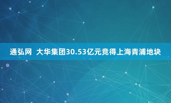 通弘网  大华集团30.53亿元竞得上海青浦地块