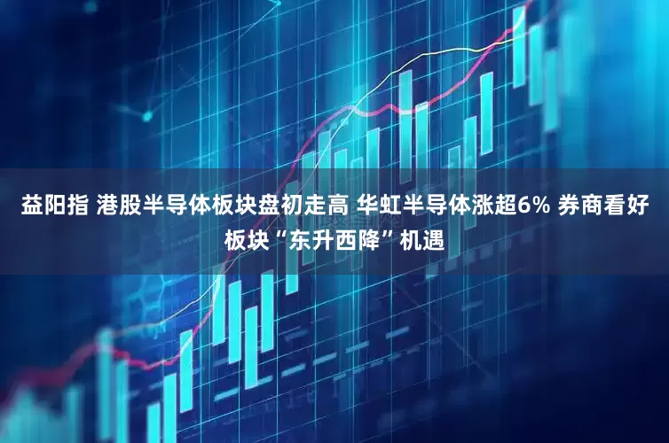 益阳指 港股半导体板块盘初走高 华虹半导体涨超6% 券商看好板块“东升西降”机遇