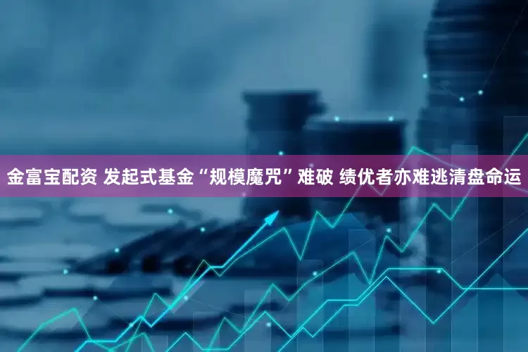 金富宝配资 发起式基金“规模魔咒”难破 绩优者亦难逃清盘命运