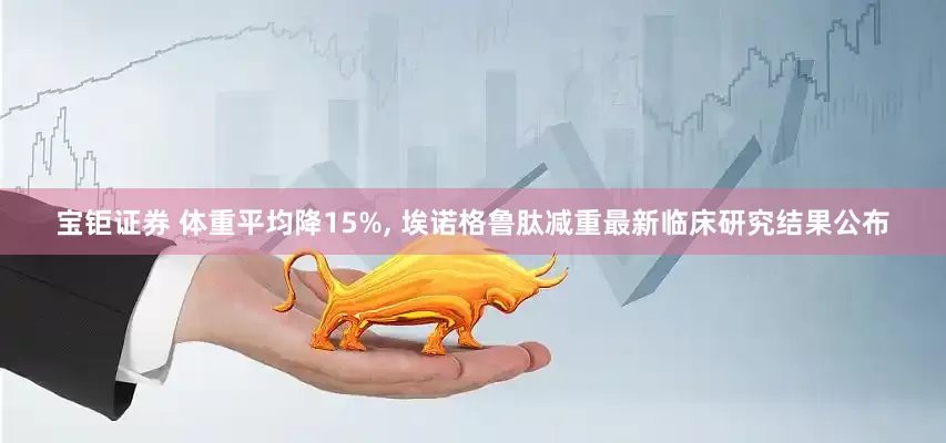 宝钜证券 体重平均降15%, 埃诺格鲁肽减重最新临床研究结果公布