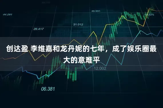 创达盈 李维嘉和龙丹妮的七年，成了娱乐圈最大的意难平