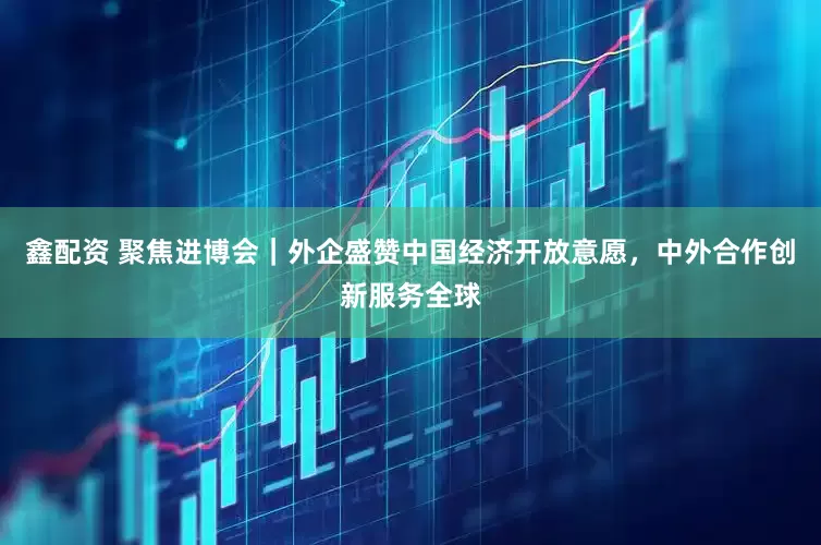 鑫配资 聚焦进博会｜外企盛赞中国经济开放意愿，中外合作创新服务全球