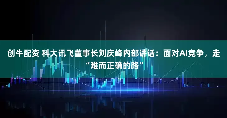 创牛配资 科大讯飞董事长刘庆峰内部讲话：面对AI竞争，走“难而正确的路”