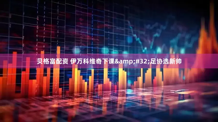 贝格富配资 伊万科维奇下课&#32;足协选新帅
