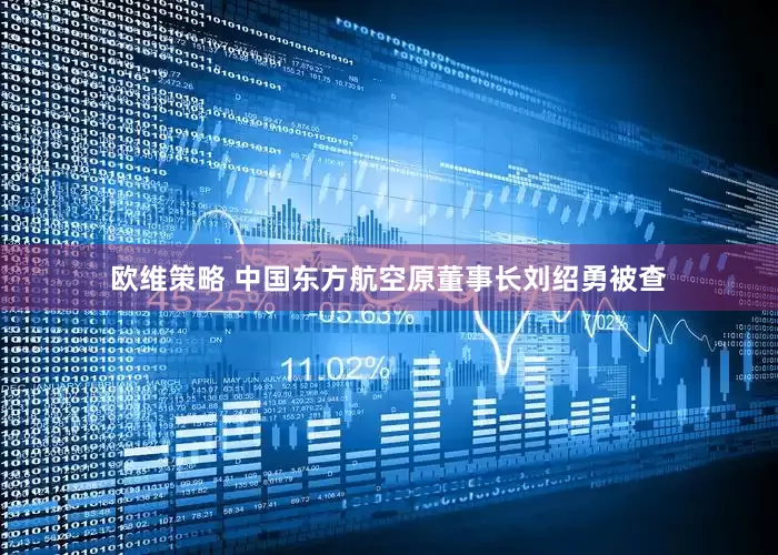 欧维策略 中国东方航空原董事长刘绍勇被查
