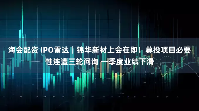 海会配资 IPO雷达｜锦华新材上会在即！募投项目必要性连遭三轮问询 一季度业绩下滑