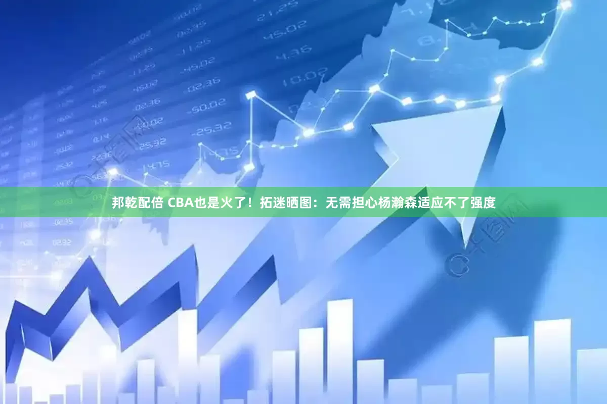 邦乾配倍 CBA也是火了！拓迷晒图：无需担心杨瀚森适应不了强度