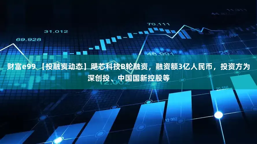财富e99 【投融资动态】飓芯科技B轮融资，融资额3亿人民币，投资方为深创投、中国国新控股等