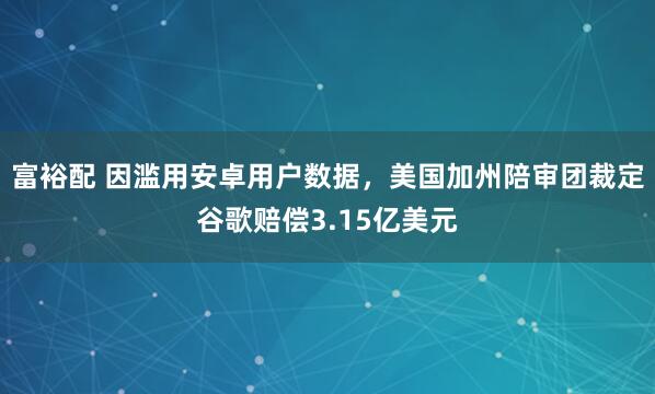 富裕配 因滥用安卓用户数据，美国加州陪审团裁定谷歌赔偿3.15亿美元