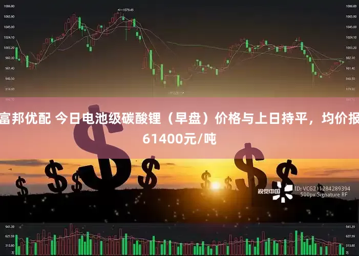 富邦优配 今日电池级碳酸锂（早盘）价格与上日持平，均价报61400元/吨