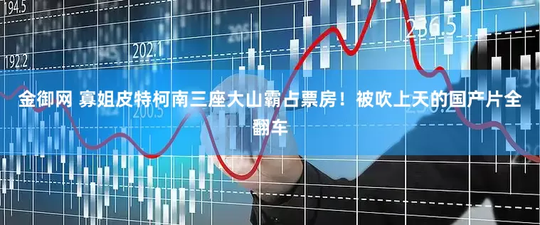 金御网 寡姐皮特柯南三座大山霸占票房！被吹上天的国产片全翻车