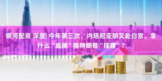 银河配资 深度| 今年第三次，内塔尼亚胡又赴白宫，拿什么“底牌”换特朗普“撑腰”？