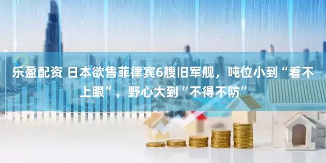 乐盈配资 日本欲售菲律宾6艘旧军舰，吨位小到“看不上眼”，野心大到“不得不防”