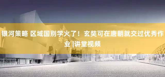 银河策略 区域国别学火了！玄奘可在唐朝就交过优秀作业 |讲堂视频