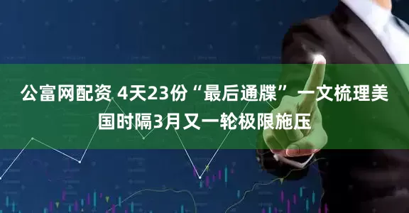 公富网配资 4天23份“最后通牒” 一文梳理美国时隔3月又一轮极限施压