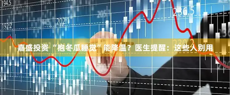 嘉盛投资 “抱冬瓜睡觉”能降温？医生提醒：这些人别用