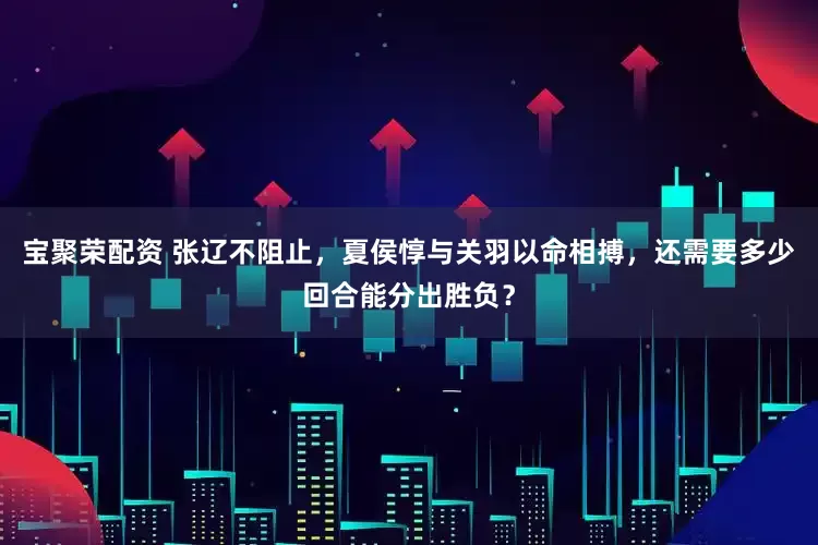 宝聚荣配资 张辽不阻止，夏侯惇与关羽以命相搏，还需要多少回合能分出胜负？