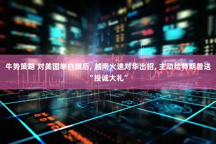 牛势策略 对美国举白旗后, 越南火速对华出招, 主动给特朗普送“投诚大礼”