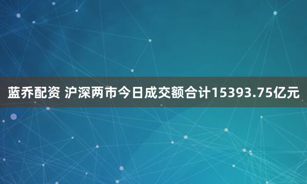 蓝乔配资 沪深两市今日成交额合计15393.75亿元