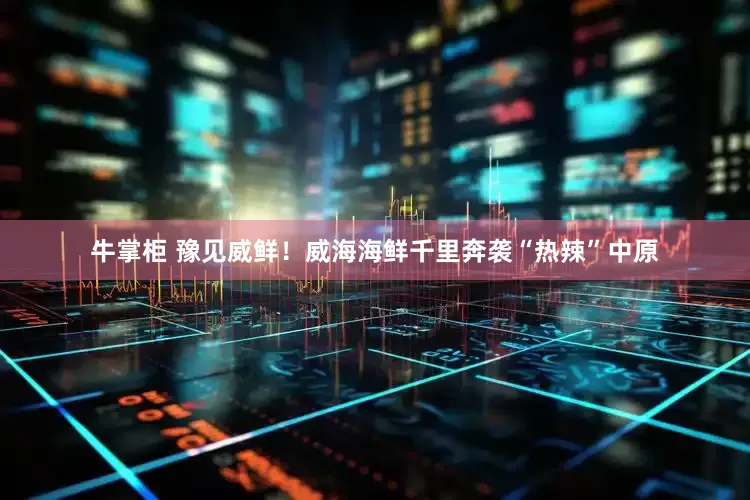牛掌柜 豫见威鲜！威海海鲜千里奔袭“热辣”中原