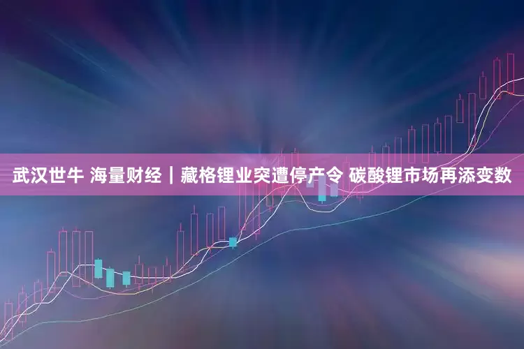 武汉世牛 海量财经｜藏格锂业突遭停产令 碳酸锂市场再添变数