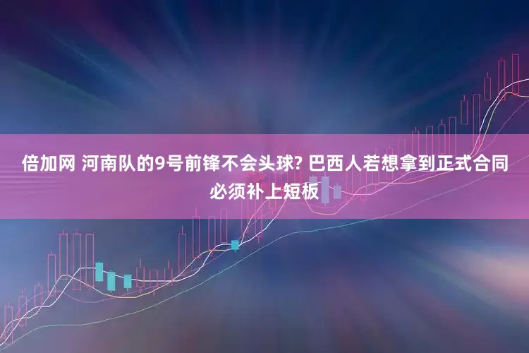 倍加网 河南队的9号前锋不会头球? 巴西人若想拿到正式合同必须补上短板