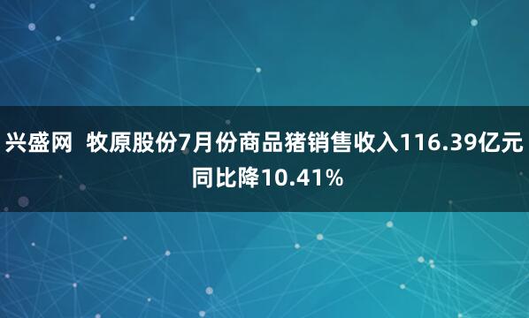 兴盛网  牧原股份7月份商品猪销售收入116.39亿元 同比降10.41%