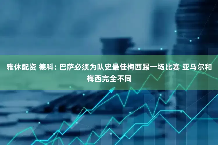 雅休配资 德科: 巴萨必须为队史最佳梅西踢一场比赛 亚马尔和梅西完全不同