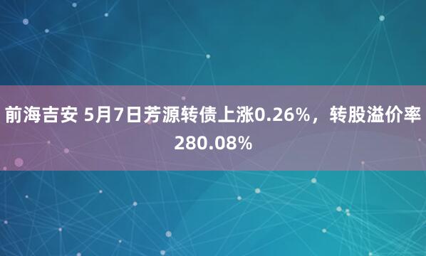 前海吉安 5月7日芳源转债上涨0.26%，转股溢价率280.08%