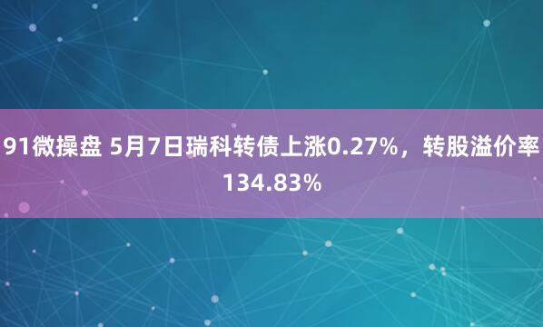 91微操盘 5月7日瑞科转债上涨0.27%，转股溢价率134.83%