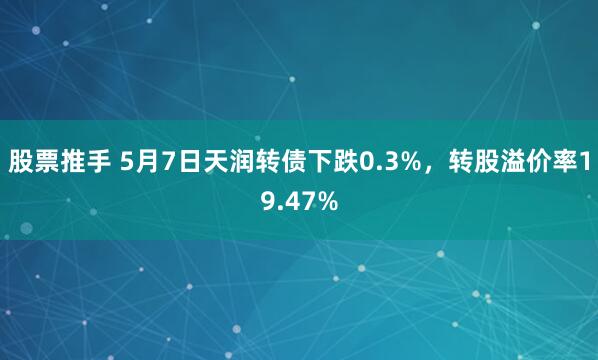 股票推手 5月7日天润转债下跌0.3%，转股溢价率19.47%