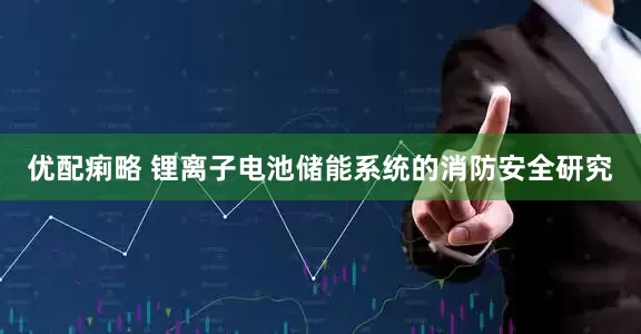 优配痢略 锂离子电池储能系统的消防安全研究
