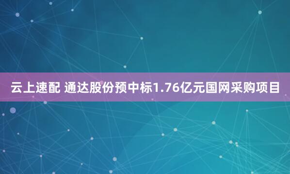 云上速配 通达股份预中标1.76亿元国网采购项目