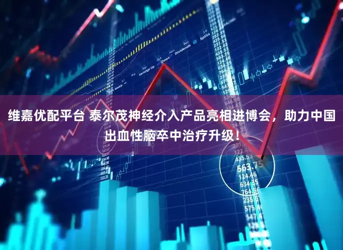 维嘉优配平台 泰尔茂神经介入产品亮相进博会,助力中国出血性脑卒中治疗升级!