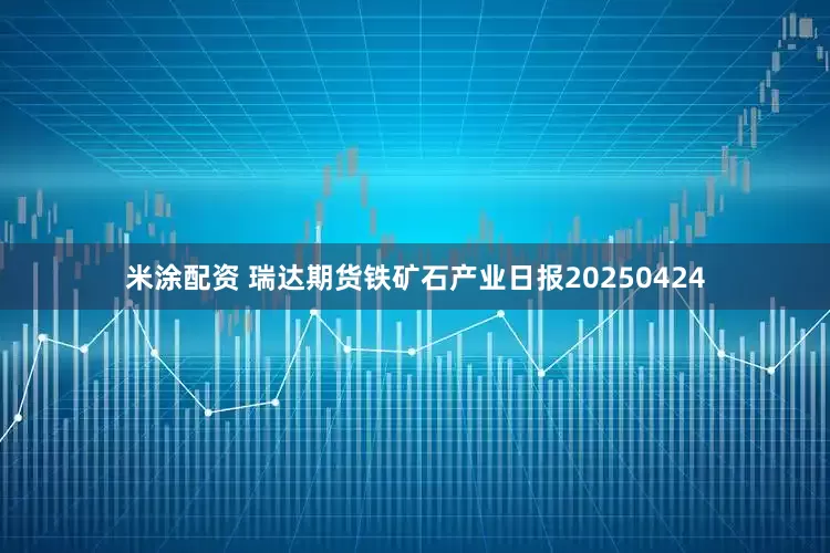 米涂配资 瑞达期货铁矿石产业日报20250424