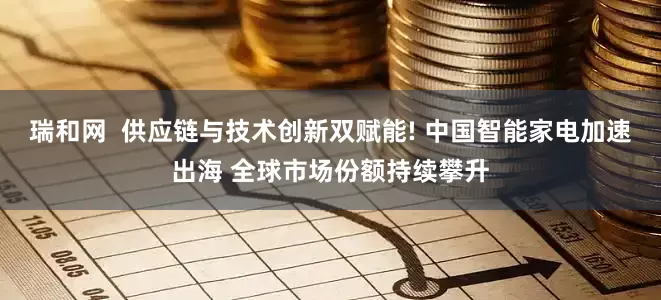 瑞和网  供应链与技术创新双赋能! 中国智能家电加速出海 全球市场份额持续攀升