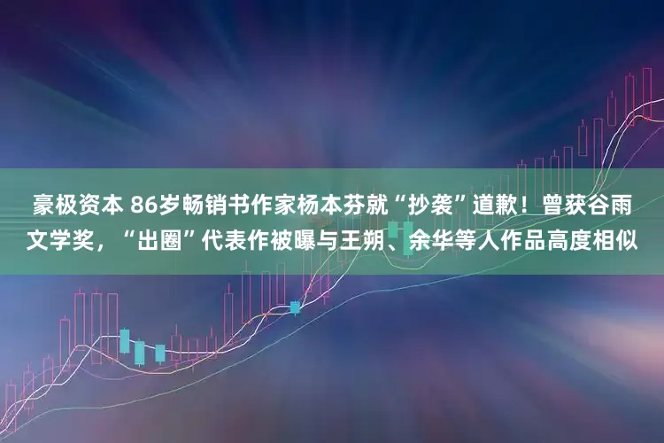 豪极资本 86岁畅销书作家杨本芬就“抄袭”道歉！曾获谷雨文学奖，“出圈”代表作被曝与王朔、余华等人作品高度相似
