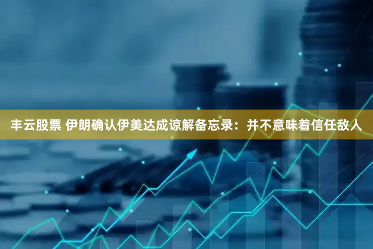 丰云股票 伊朗确认伊美达成谅解备忘录：并不意味着信任敌人