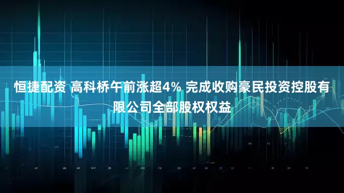 恒捷配资 高科桥午前涨超4% 完成收购豪民投资控股有限公司全部股权权益
