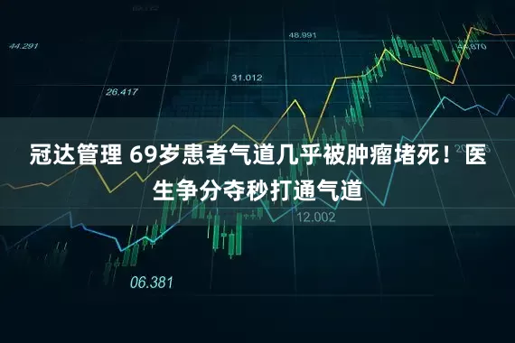 冠达管理 69岁患者气道几乎被肿瘤堵死！医生争分夺秒打通气道