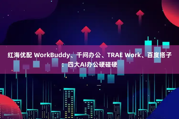 红海优配 WorkBuddy、千问办公、TRAE Work、百度搭子：四大AI办公硬碰硬